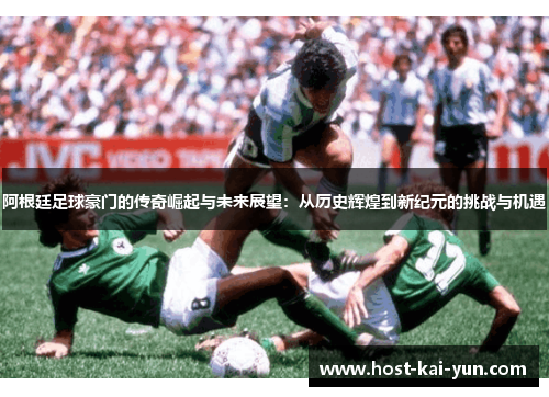 阿根廷足球豪门的传奇崛起与未来展望：从历史辉煌到新纪元的挑战与机遇