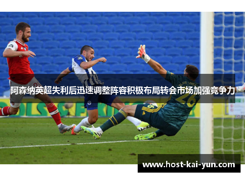 阿森纳英超失利后迅速调整阵容积极布局转会市场加强竞争力