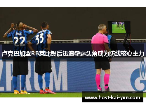 卢克巴加盟RB莱比锡后迅速崭露头角成为防线核心主力 卢克巴加盟RB莱比锡后迅速崭露头角成为防线核心主力